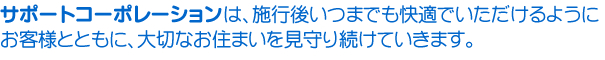 サポートコーポレーションは、施工後もいつまでも快適でいただけるようお客様とともに大切なお住まいを見守り続けていきます
